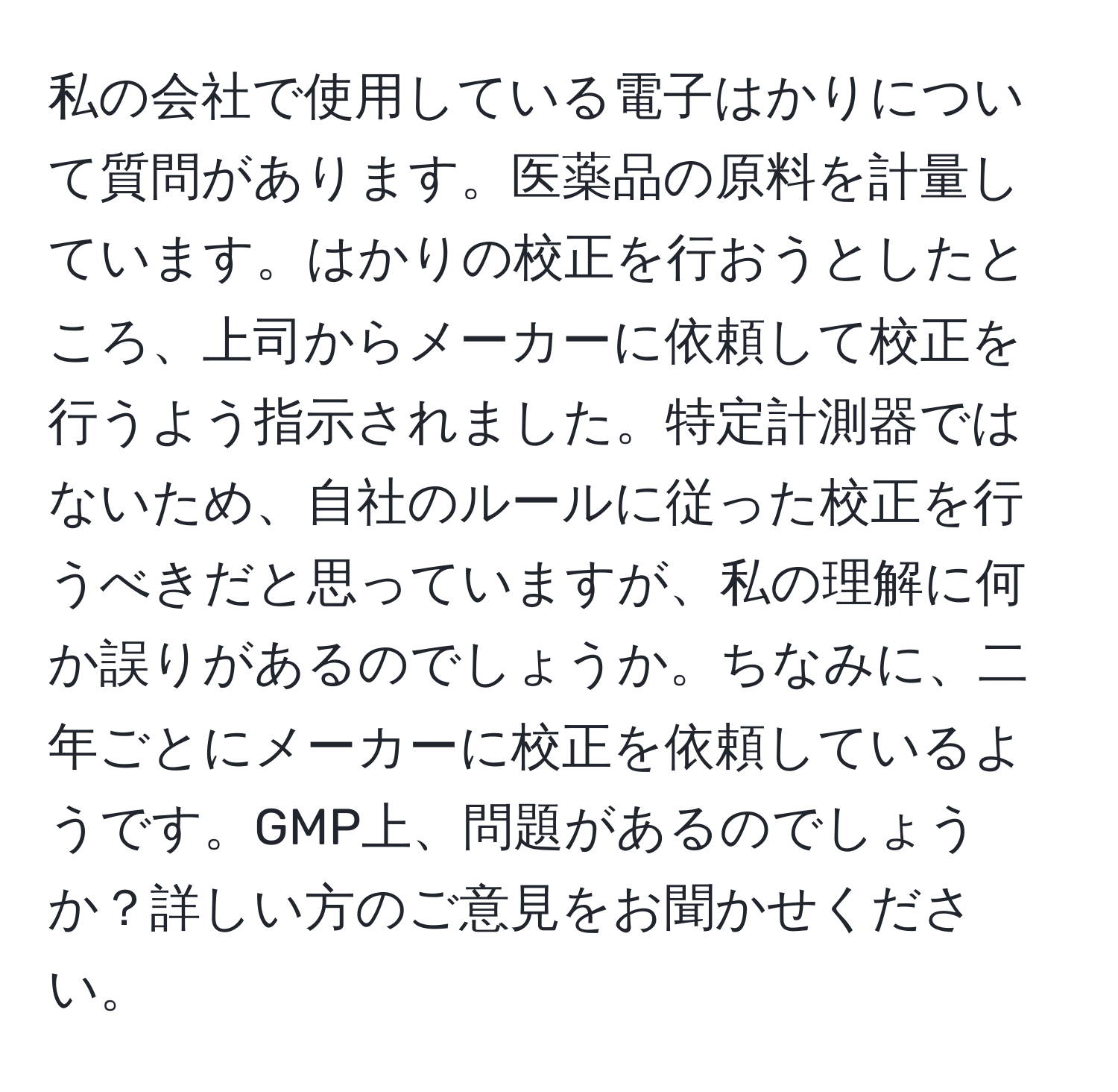 私の会社で使用している電子はかりについて質問があります。医薬品の原料を計量しています。はかりの校正を行おうとしたところ、上司からメーカーに依頼して校正を行うよう指示されました。特定計測器ではないため、自社のルールに従った校正を行うべきだと思っていますが、私の理解に何か誤りがあるのでしょうか。ちなみに、二年ごとにメーカーに校正を依頼しているようです。GMP上、問題があるのでしょうか？詳しい方のご意見をお聞かせください。