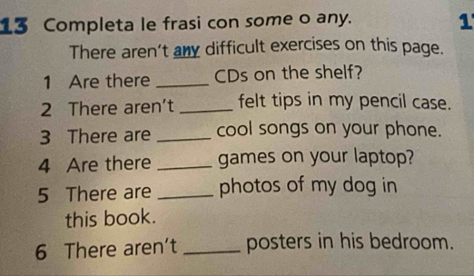 Completa le frasi con some o any. 
1 
There aren't any difficult exercises on this page. 
1 Are there _CDs on the shelf? 
2 There aren’t _felt tips in my pencil case. 
3 There are _cool songs on your phone. 
4 Are there _games on your laptop? 
5 There are _photos of my dog in 
this book. 
6 There aren't _posters in his bedroom.