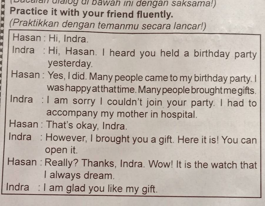 (Ducalan dialog di bawah ini dengan saksama!) 
Practice it with your friend fluently. 
(Praktikkan dengan temanmu secara lancar!) 
Hasan : Hi, Indra. 
Indra : Hi, Hasan. I heard you held a birthday party 
yesterday. 
Hasan : Yes, I did. Many people came to my birthday party. I 
was happy at that time. Many people brought me gifts. 
Indra : I am sorry I couldn't join your party. I had to 
accompany my mother in hospital. 
Hasan : That's okay, Indra. 
Indra : However, I brought you a gift. Here it is! You can 
open it. 
Hasan : Really? Thanks, Indra. Wow! It is the watch that 
I always dream. 
Indra : I am glad you like my gift.