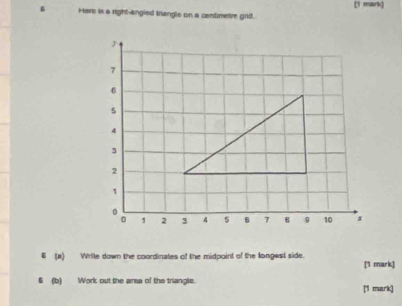 Har is a right-angied trangle on a centimetre grd. [1 mark] 
6 (a) Wrile down the coordinates of the midpoint of the longest side. [1 mark] 
(b) Work out the area of the triangle. [1 mark]