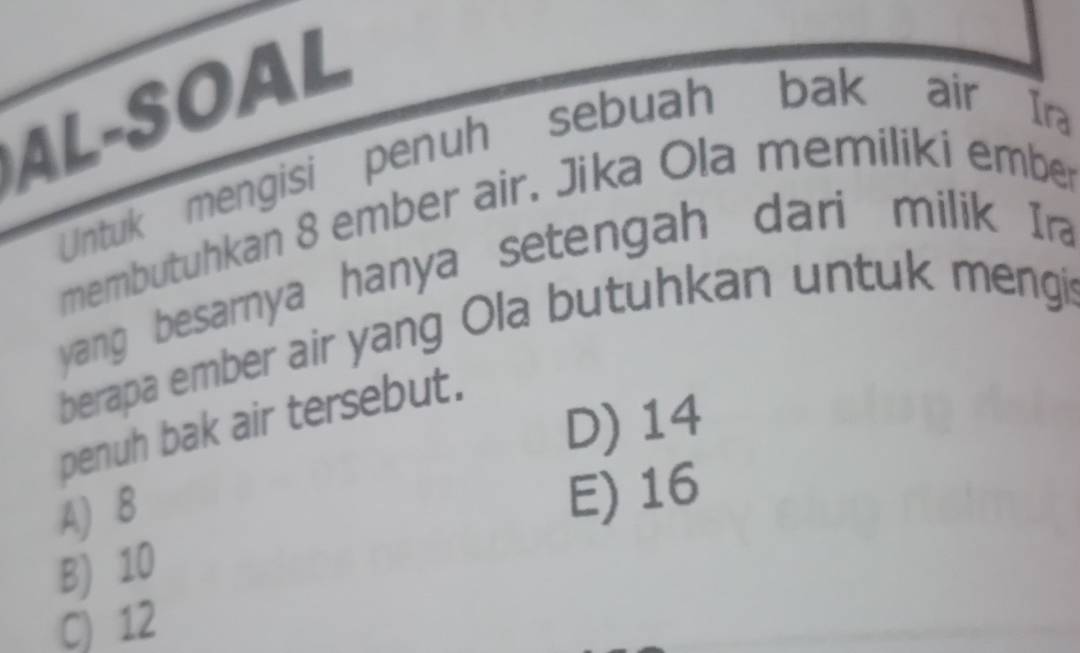 AL-SOAL
Untuk mengisi penuh sebuah bak air Ira
membutuhkan 8 ember air. Jika Ola memiliki ember
yang besarnya hanya setengah dari milik Ir
berapa ember air yang Ola butuhkan untuk mengi
D) 14
penuh bak air tersebut.
A) 8
E) 16
B) 10
C) 12