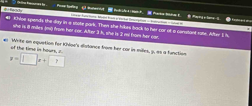 og in On line Resources by . Power Spelling Student VU E Duck Life 4 | Math P. 
@i-Ready Linear Functions: Model from a Verbal Description — Instruction — Level H 
Practice Stitches: E Playing a Game - Keyboard shor 
Khloe spends the day in a state park. Then she hikes back to her car at a constant rate. After 1 h, 
× 
she is 8 miles (mi) from her car. After 3 h, she is 2 mi from her car. 
Write an equation for Khloe's distance from her car in miles, y, as a function of the time in hours, x.
y=□ x+?