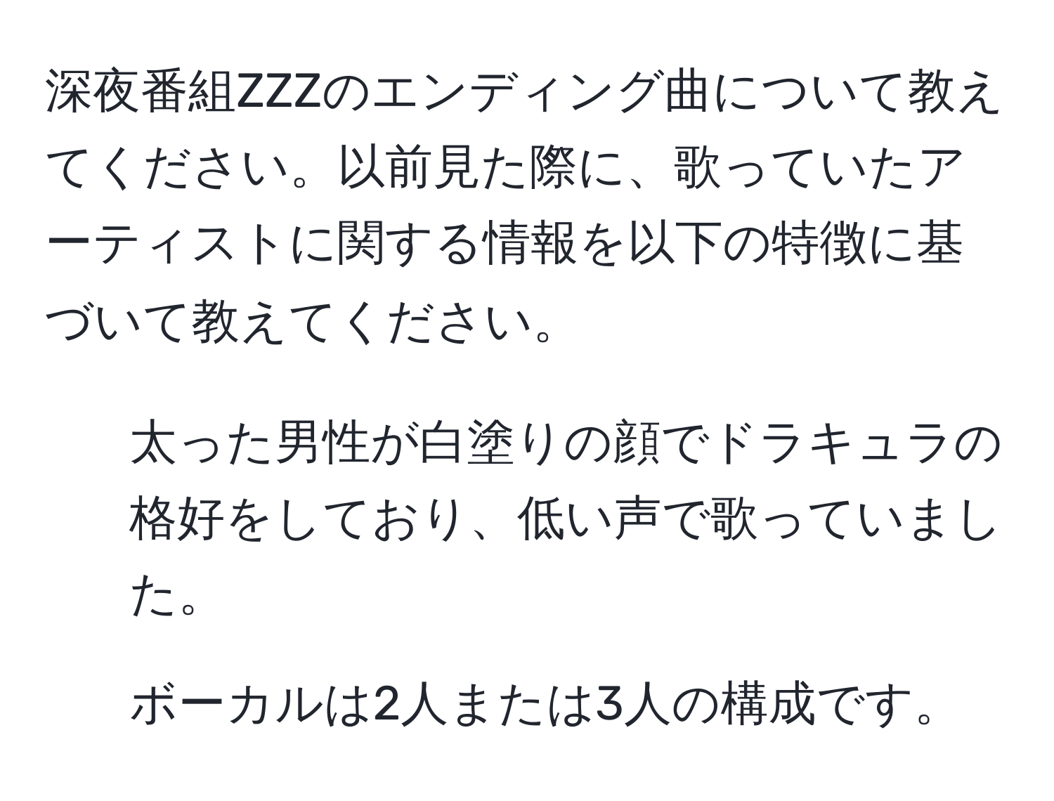 深夜番組ZZZのエンディング曲について教えてください。以前見た際に、歌っていたアーティストに関する情報を以下の特徴に基づいて教えてください。  
- 太った男性が白塗りの顔でドラキュラの格好をしており、低い声で歌っていました。  
- ボーカルは2人または3人の構成です。