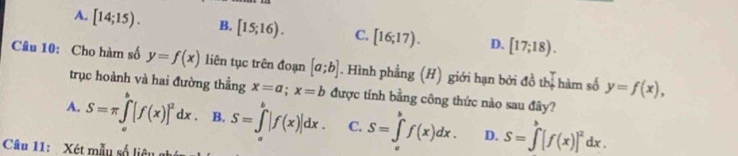 A. [14;15).
B. [15;16). C. [16;17). D. [17;18). 
Câu 10: Cho hàm số y=f(x) liên tục trên đoạn [a;b]. Hình phẳng (H) giới hạn bởi đồ thị hàm số y=f(x), 
trục hoành và hai đường thẳng x=a; x=b được tính bằng công thức nào sau đây?
A. S=π ∈tlimits _a^(b[f(x)]^2)dx. B. S=∈tlimits _a^(b|f(x)|dx. C. S=∈tlimits _a^bf(x)dx. D. S=∈tlimits ^b)[f(x)]^2dx. 
Câu 11: Xét mẫu số liêu g