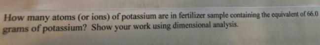 How many atoms (or ions) of potassium are in fertilizer sample containing the equivalent of 66.0
grams of potassium? Show your work using dimensional analysis.