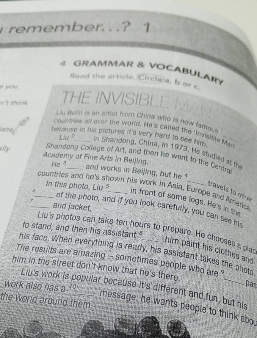 remember. . .? 1 
4 GRAMMAR & VOCABULARY 
Read the article. Circle a, b or c. 
e you 
n't think 
THE INVISIBL 
Liu Bolin is an artist from China who is now famous 
late 
countries all over the world. He’s called the ‘Invisible Man 
because in his pictures it's very hard to see him. 
Liu in Shandong, China, in 1973. He studied at the 
ally Academy of Fine Arts in Beijing. 
Shandong College of Art, and then he went to the Central 
He ³ and works in Beijing, but he 4
countries and he's shown his work in Asia, Europe and America 
travels to othe 
In this photo, Liu 3 in front of some logs. He's in the 
7_ and jacket. 
6_ of the photo, and if you look carefully, you can see his 
to stand, and then his assistant § 
Liu's photos can take ten hours to prepare. He chooses a plac 
him paint his clothes and 
his face. When everything is ready, his assistant takes the photo 
The results are amazing - sometimes people who are ? 
him in the street don't know that he's there. 
work also has a^(10)
pas 
Liu's work opular because it's different and fun, but his 
the world around them. 
message: he wants people tink abou