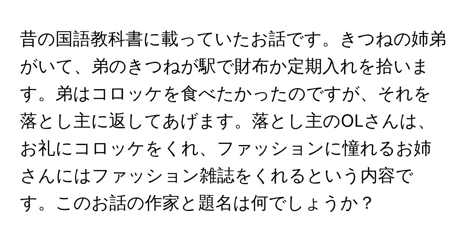 昔の国語教科書に載っていたお話です。きつねの姉弟がいて、弟のきつねが駅で財布か定期入れを拾います。弟はコロッケを食べたかったのですが、それを落とし主に返してあげます。落とし主のOLさんは、お礼にコロッケをくれ、ファッションに憧れるお姉さんにはファッション雑誌をくれるという内容です。このお話の作家と題名は何でしょうか？