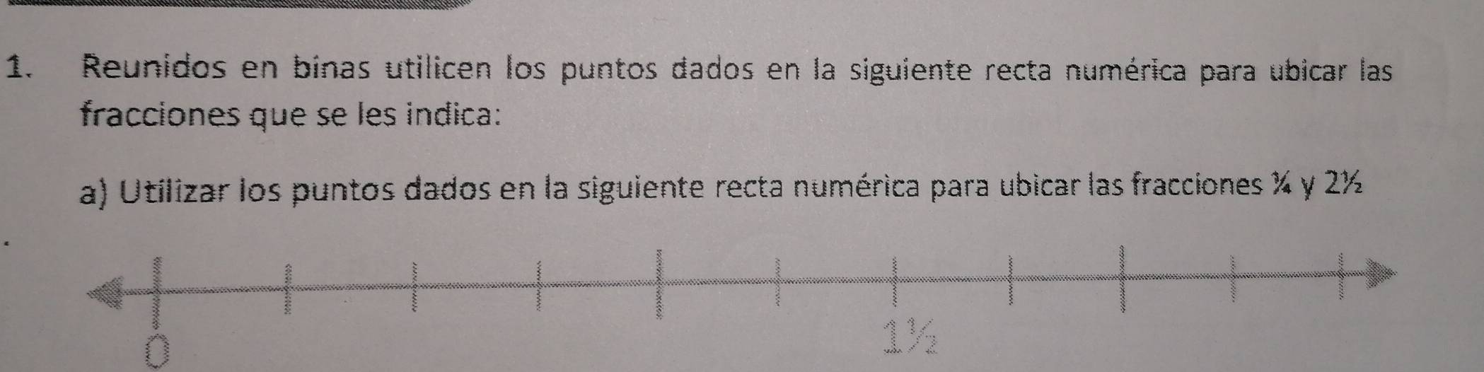 Reunidos en binas utilicen los puntos dados en la siguiente recta numérica para ubicar las 
fracciones que se les indica: 
a) Utilizar los puntos dados en la siguiente recta numérica para ubicar las fracciones % y 2½
0