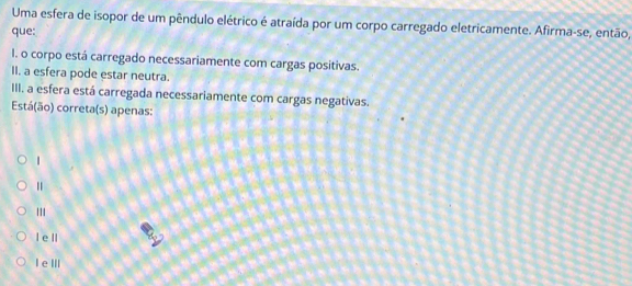 Uma esfera de isopor de um pêndulo elétrico é atraída por um corpo carregado eletricamente. Afirma-se, então,
que:
I. o corpo está carregado necessariamente com cargas positivas.
II. a esfera pode estar neutra.
III. a esfera está carregada necessariamente com cargas negativas.
Está(ão) correta(s) apenas:
|
''
l e ll
I e ⅢI