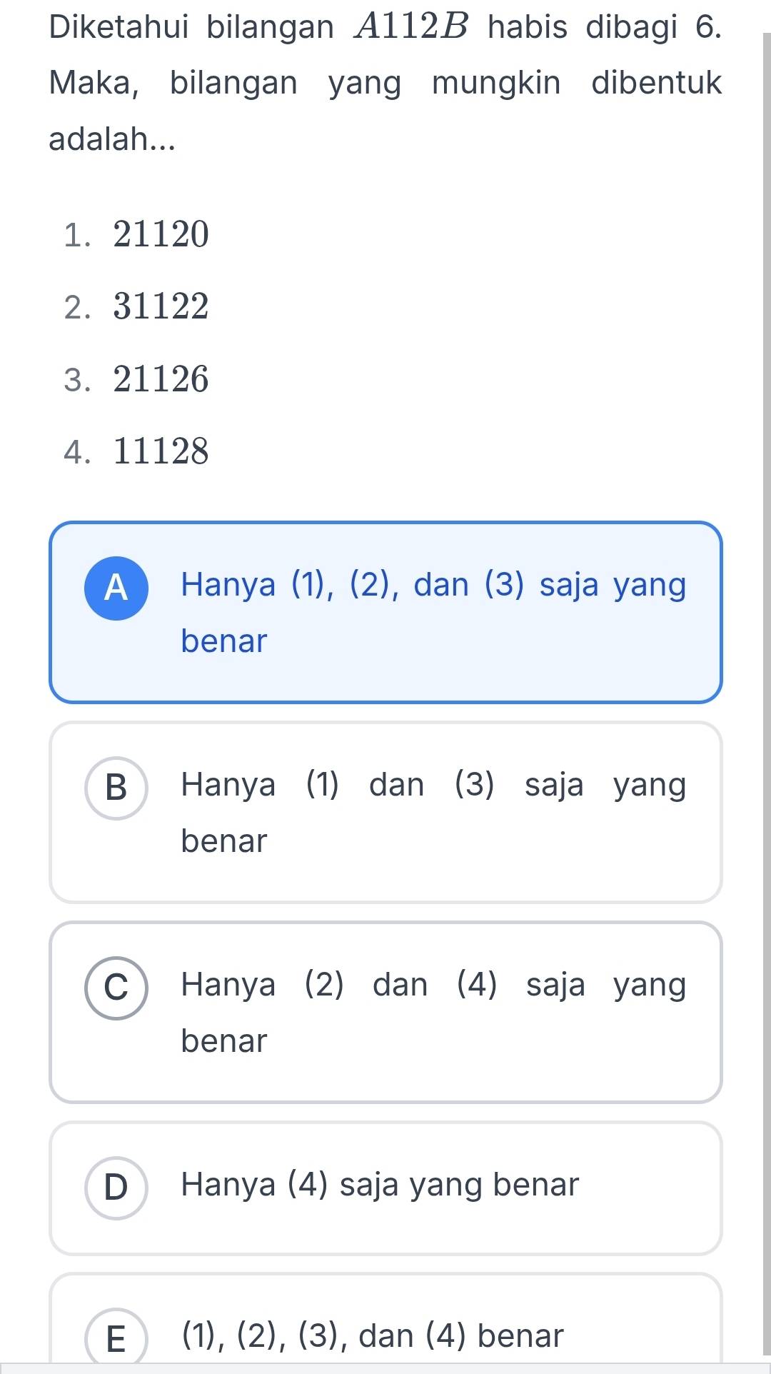 Diketahui bilangan A112B habis dibagi 6.
Maka, bilangan yang mungkin dibentuk
adalah...
1. 21120
2. 31122
3. 21126
4. 11128
A ) Hanya (1), (2), dan (3) saja yang
benar
B Hanya (1) dan (3) saja yang
benar
C Hanya (2) dan (4) saja yang
benar
D Hanya (4) saja yang benar
E (1), (2), (3) , dan (4) benar