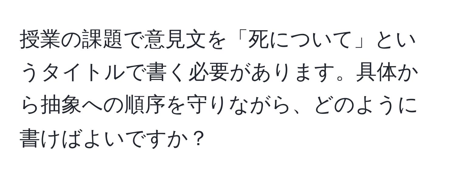 授業の課題で意見文を「死について」というタイトルで書く必要があります。具体から抽象への順序を守りながら、どのように書けばよいですか？