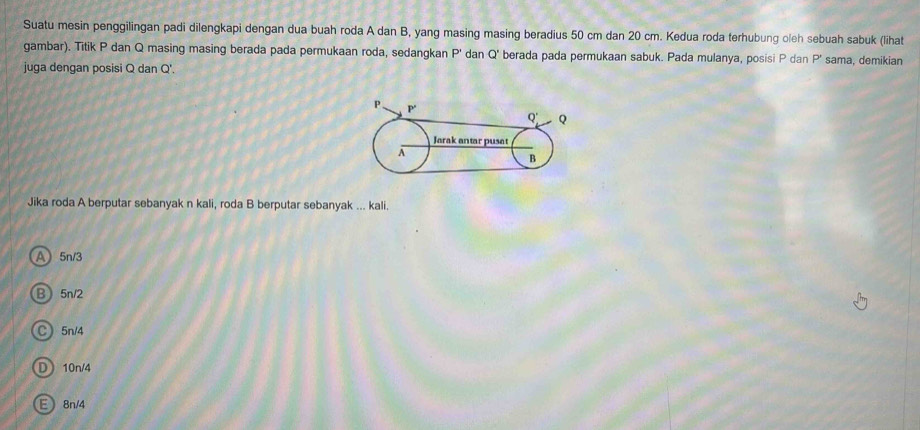 Suatu mesin penggilingan padi dilengkapi dengan dua buah roda A dan B, yang masing masing beradius 50 cm dan 20 cm. Kedua roda terhubung oleh sebuah sabuk (lihat
gambar). Titik P dan Q masing masing berada pada permukaan roda, sedangkan P' dan Q' berada pada permukaan sabuk. Pada mulanya, posisi P dan P' sama, demikian
juga dengan posisi Q dan Q'.
Jika roda A berputar sebanyak n kali, roda B berputar sebanyak ... kali.
a 5n/3
B 5n/2
C 5n/4
D 10n/4
E 8n/4