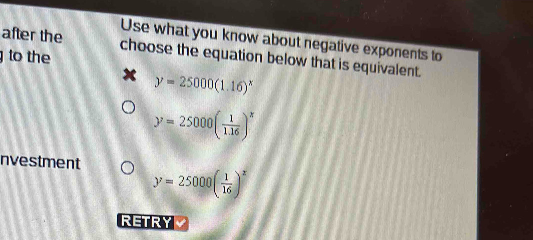 Use what you know about negative exponents to
after the choose the equation below that is equivalent.
to the
y=25000(1.16)^x
y=25000( 1/1.16 )^x
nvestment
y=25000( 1/16 )^x
RETRY