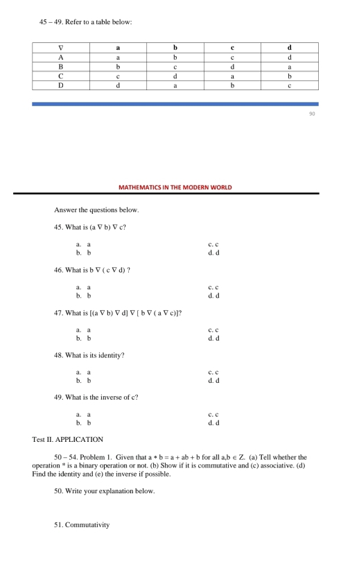 45 - 49. Refer to a table below:
90
MATHEMATICS IN THE MODERN WORLD
Answer the questions below.
45. What is (aVb)Vc
a. a c. c
b. b d. d
46. What is b V(cVd) ?
a. a c. c
b. b d. d
47. What is [(avee b) Vd]V[bV(aVc)
a. a c. c
b. b d. d
48. What is its identity?
a. a c. c
b. b d. d
49. What is the inverse of c?
a. a c. c
b. b d. d
Test II. APPLICATION
50-54 . Problem 1. Given that a*b=a+ab+b for all a, b ∈ Z. (a) Tell whether the
operation * is a binary operation or not. (b) Show if it is commutative and (c) associative. (d)
Find the identity and (e) the inverse if possible.
50. Write your explanation below.
51. Commutativity