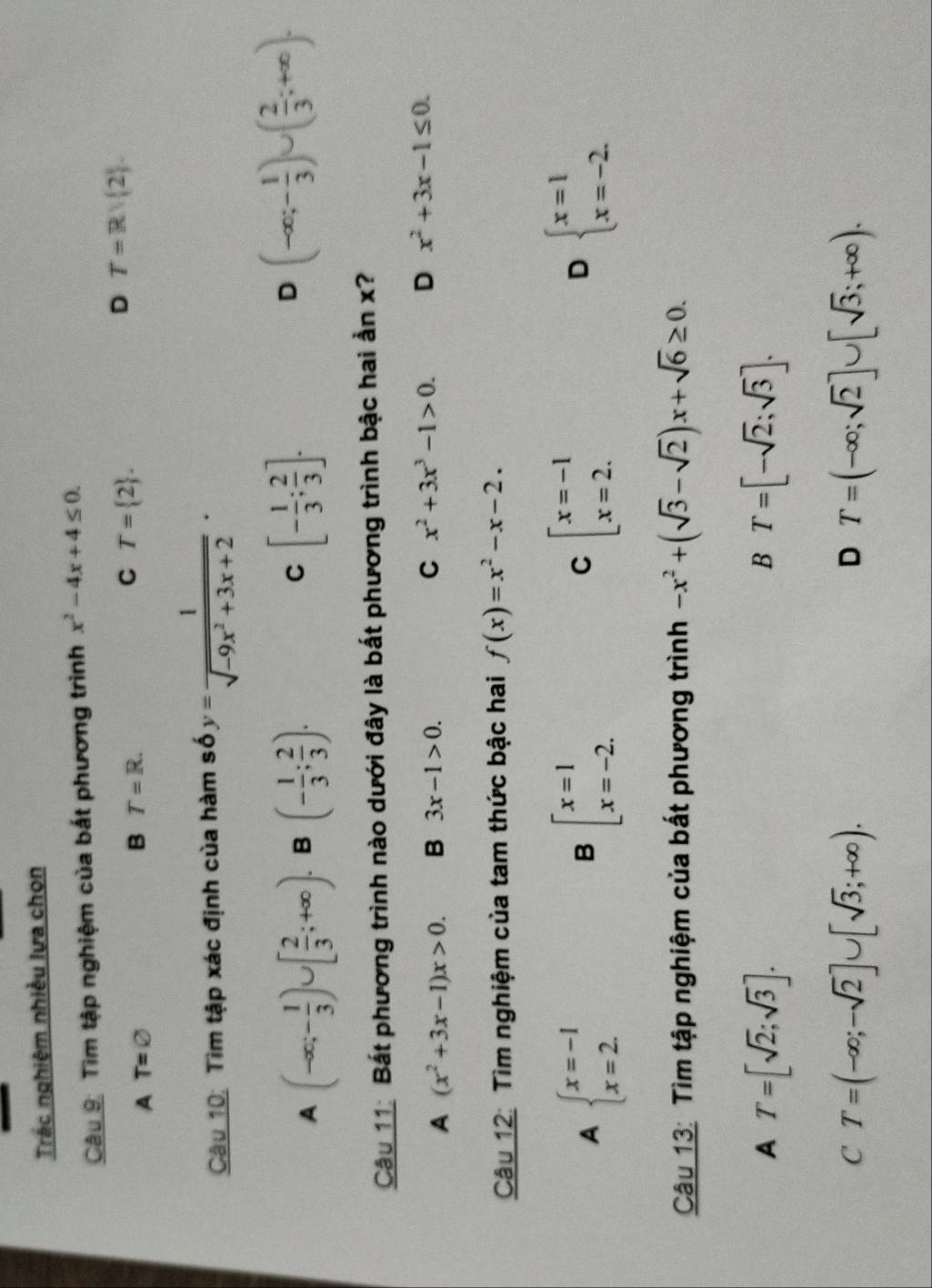 Trác nghiệm nhiều lựa chọn
Câu 9: Tìm tập nghiệm của bất phương trình x^2-4x+4≤ 0.
A T=varnothing
B T=R.
C T= 2 .
D T=Rvee  2 .
Câu 10: Tìm tập xác định của hàm số y= 1/sqrt(-9x^2+3x+2) ·
C
A (-∈fty ;- 1/3 )∪ [ 2/3 ;+∈fty ). B (- 1/3 ; 2/3 ). [- 1/3 ; 2/3 ].
D (-∈fty ;- 1/3 )∪ ( 2/3 ;+∈fty ).
Câu 11: Bất phương trình nào dưới đây là bất phương trình bậc hai ẩn x?
A (x^2+3x-1)x>0. B 3x-1>0. C x^2+3x^3-1>0. D x^2+3x-1≤ 0.
Câu 12: Tìm nghiệm của tam thức bậc hai f(x)=x^2-x-2.
A beginarrayl x=-1 x=2.endarray.
B beginarrayl x=1 x=-2.endarray.
C beginarrayl x=-1 x=2.endarray.
D beginarrayl x=1 x=-2.endarray.
Câu 13: Tìm tập nghiệm của bất phương trình -x^2+(sqrt(3)-sqrt(2))x+sqrt(6)≥ 0.
A T=[sqrt(2);sqrt(3)].
B T=[-sqrt(2);sqrt(3)].
C T=(-∈fty ;-sqrt(2)]∪ [sqrt(3);+∈fty ).
D T=(-∈fty ;sqrt(2)]∪ [sqrt(3);+∈fty ).