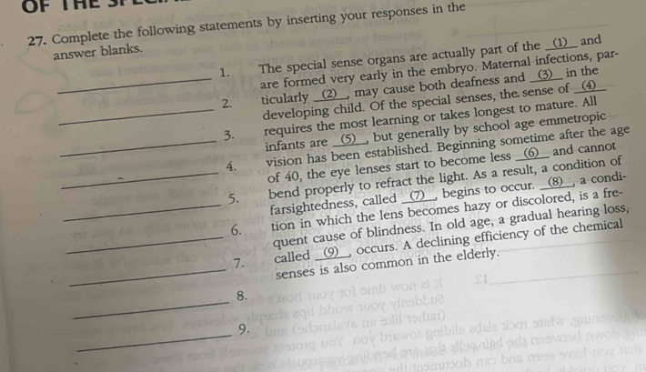 OF THE 
27. Complete the following statements by inserting your responses in the 
answer blanks. 
1. The special sense organs are actually part of the __(1)__ and 
are formed very early in the embryo. Maternal infections, par- 
_2. ticularly __(2)__, may cause both deafness and __(3)__ in the 
developing child. Of the special senses, the sense of __(▲)__ 
_3. requires the most learning or takes longest to mature. All 
infants are __(5)__, but generally by school age emmetropic 
_4. vision has been established. Beginning sometime after the age 
of 40, the eye lenses start to become less __(6__ and cannot 
_5. bend properly to refract the light. As a result, a condition of 
farsightedness, called __(7)__, begins to occur. __(8)__, a condi- 
_6. tion in which the lens becomes hazy or discolored, is a fre- 
quent cause of blindness. In old age, a gradual hearing loss, 
_7. called __(9__, occurs. A declining efficiency of the chemical 
_senses is also common in the elderly. 
_ 
8. 
_ 
9.