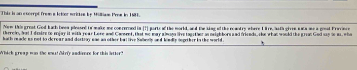 This is an excerpt from a letter written by William Penn in 1681. 
Now this great God hath been pleased to make me concerned in [?] parts of the world, and the king of the country where I live, hath given unto me a great Province 
therein, but I desire to enjoy it with your Love and Consent, that we may always live together as neighbors and friends, else what would the great God say to us, who 
hath made us not to devour and destroy one an other but live Soberly and kindly together in the world. 
Which group was the most likely audience for this letter?