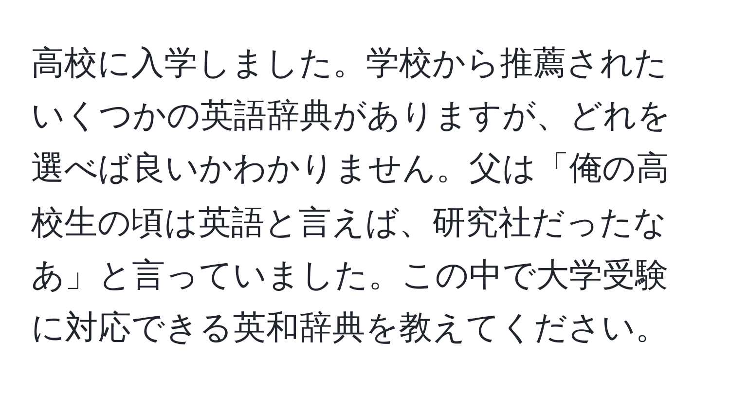 高校に入学しました。学校から推薦されたいくつかの英語辞典がありますが、どれを選べば良いかわかりません。父は「俺の高校生の頃は英語と言えば、研究社だったなあ」と言っていました。この中で大学受験に対応できる英和辞典を教えてください。