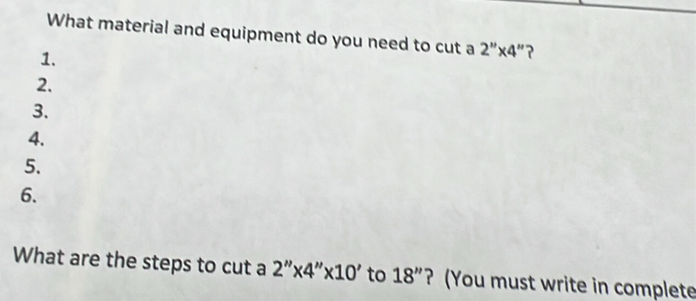 What material and equipment do you need to cut a 2''* 4' ? 
1. 
2. 
3. 
4. 
5. 
6. 
What are the steps to cut a 2''* 4''* 10' to 18'' ? (You must write in complete