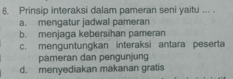 Prinsip interaksi dalam pameran seni yaitu ... ._
a. mengatur jadwal pameran
b. menjaga kebersihan pameran
c. menguntungkan interaksi antara peserta
pameran dan pengunjung
d. menyediakan makanan gratis