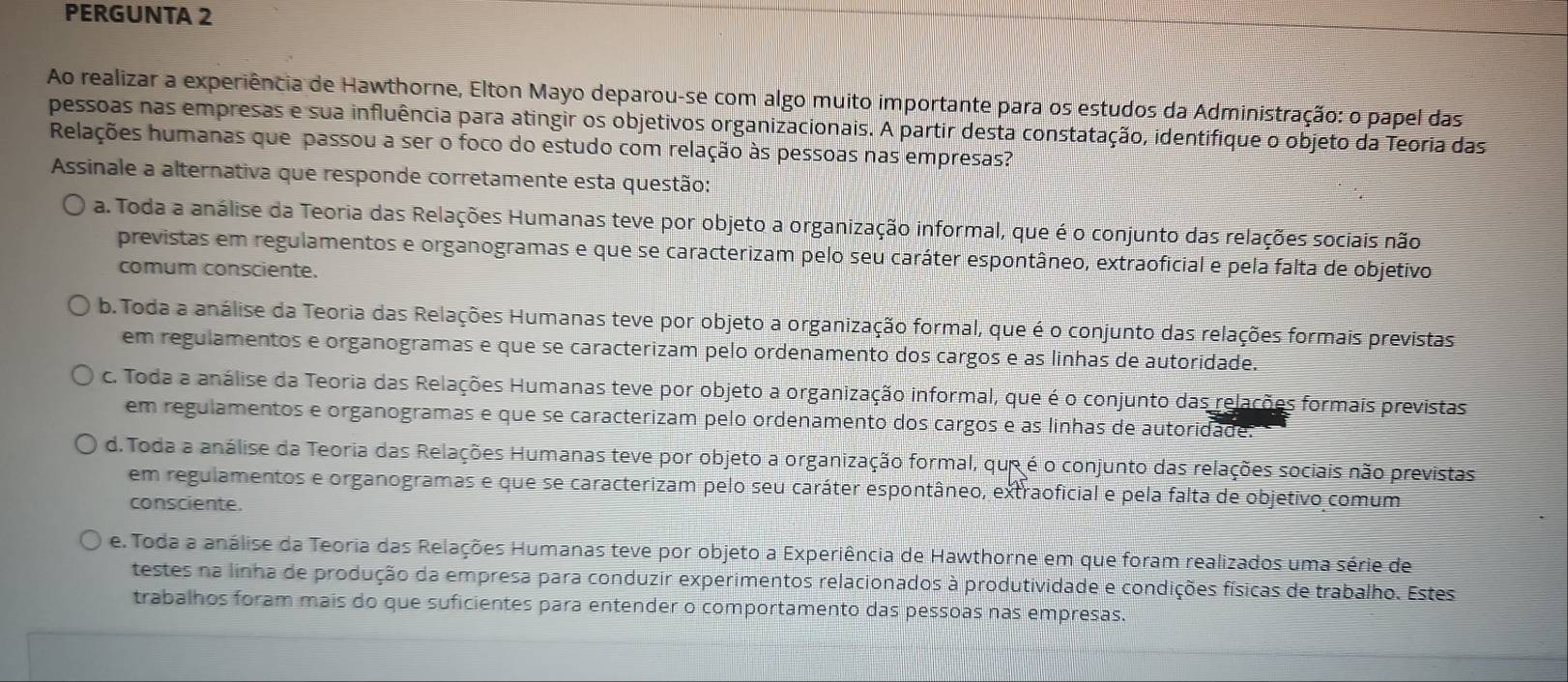 PERGUNTA 2
Ao realizar a experiência de Hawthorne, Elton Mayo deparou-se com algo muito importante para os estudos da Administração: o papel das
pessoas nas empresas e sua influência para atingir os objetivos organizacionais. A partir desta constatação, identifique o objeto da Teoria das
Relações humanas que passou a ser o foco do estudo com relação às pessoas nas empresas?
Assinale a alternativa que responde corretamente esta questão:
a. Toda a análise da Teoria das Relações Humanas teve por objeto a organização informal, que é o conjunto das relações sociais não
previstas em regulamentos e organogramas e que se caracterizam pelo seu caráter espontâneo, extraoficial e pela falta de objetivo
comum consciente.
b. Toda a análise da Teoria das Relações Humanas teve por objeto a organização formal, que é o conjunto das relações formais previstas
em regulamentos e organogramas e que se caracterizam pelo ordenamento dos cargos e as linhas de autoridade.
c. Toda a análise da Teoria das Relações Humanas teve por objeto a organização informal, que é o conjunto das relações formais previstas
em regulamentos e organogramas e que se caracterizam pelo ordenamento dos cargos e as linhas de autoridade.
d. Toda a análise da Teoria das Relações Humanas teve por objeto a organização formal, que é o conjunto das relações sociais não previstas
em regulamentos e organogramas e que se caracterizam pelo seu caráter espontâneo, extraoficial e pela falta de objetivo comum
consciente.
e. Toda a análise da Teoria das Relações Humanas teve por objeto a Experiência de Hawthorne em que foram realizados uma série de
testes na linha de produção da empresa para conduzir experimentos relacionados à produtividade e condições físicas de trabalho. Estes
trabalhos foram mais do que suficientes para entender o comportamento das pessoas nas empresas.