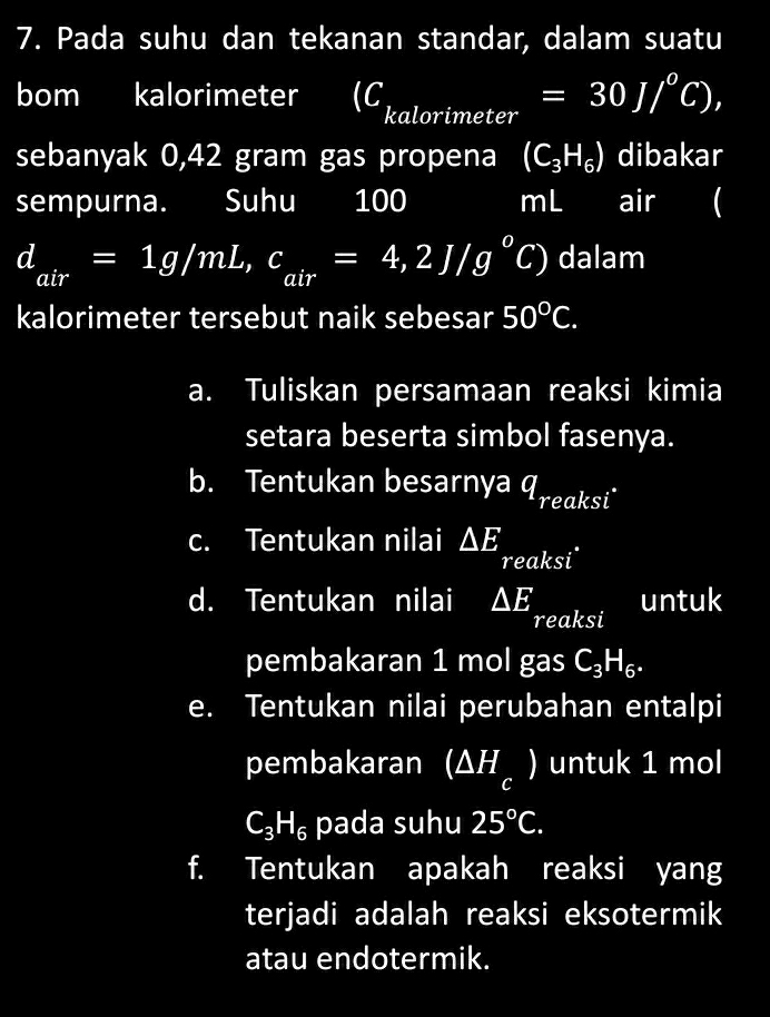 Pada suhu dan tekanan standar, dalam suatu 
bom kalorimeter (C kalorimeter =30J/^circ C), 
sebanyak 0,42 gram gas propena (C_3H_6) dibakar 
sempurna. Suhu I 100 mL air (
d_air=1g/mL, c_air=4,2J/g°C) dalam 
kalorimeter tersebut naik sebesar 50°C. 
a. Tuliskan persamaan reaksi kimia 
setara beserta simbol fasenya. 
b. Tentukan besarnya Ireaksi" 
c. Tentukan nilai △ E reaksi 
untuk 
d. Tentukan nilai △ E reaksi 
pembakaran 1 mol gas C_3H_6. 
e. Tentukan nilai perubahan entalpi 
pembakaran I (△ H_c) untuk 1 mol
C_3H_6 pada suhu 25°C. 
f. Tentukan apakah reaksi yang 
terjadi adalah reaksi eksotermik 
atau endotermik.