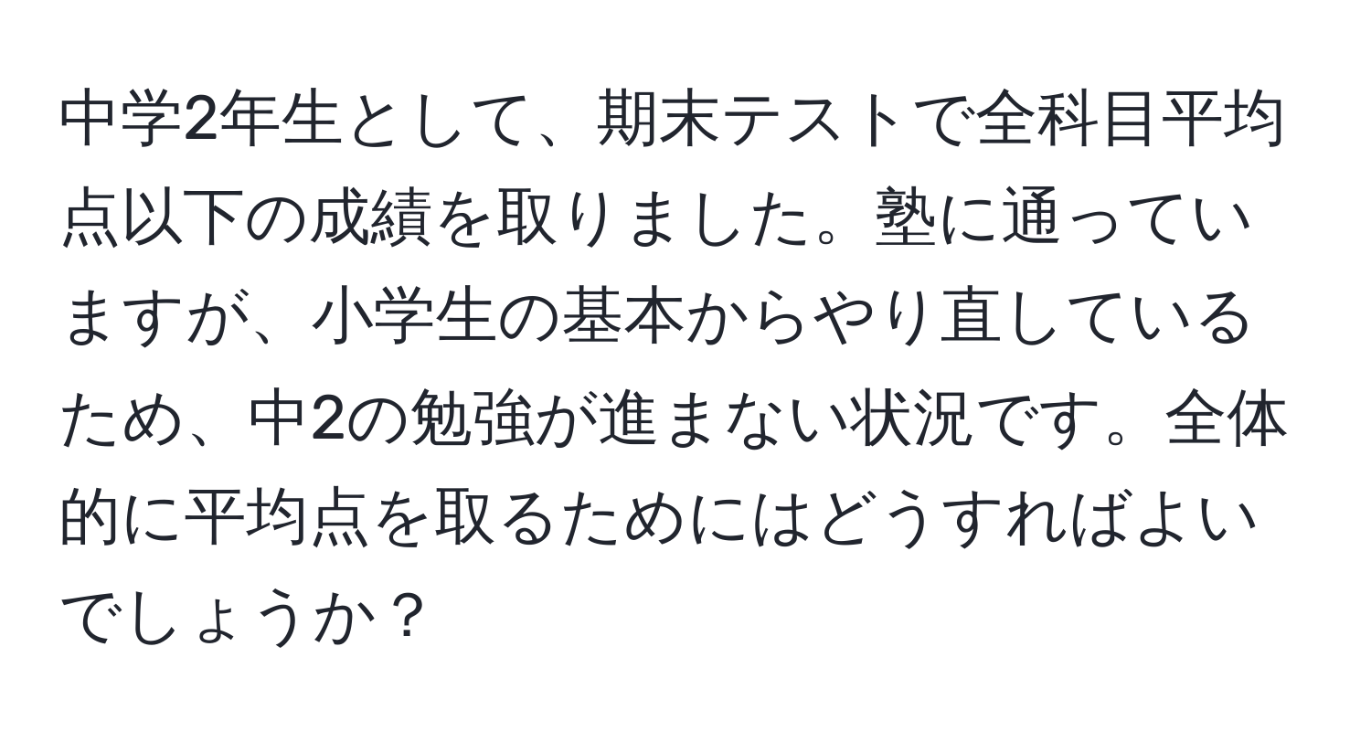 中学2年生として、期末テストで全科目平均点以下の成績を取りました。塾に通っていますが、小学生の基本からやり直しているため、中2の勉強が進まない状況です。全体的に平均点を取るためにはどうすればよいでしょうか？