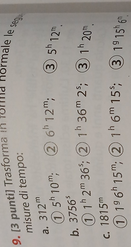 [3 punti] Trasforma in forma normale le segu 
misure di tempo: 
a. 312^m
1 5^h10^m, : ② 6^h12^m; 
③ 5^h12^m. 
b. 3756^s
1 1^h2^m36^s; ( ② 1^h36^m2^s; ③ 1^h20^m. 
C. 1815^m
1 1^96^h15^m, ② 1^h6^m15^s; ③ 1^915^h6^m.