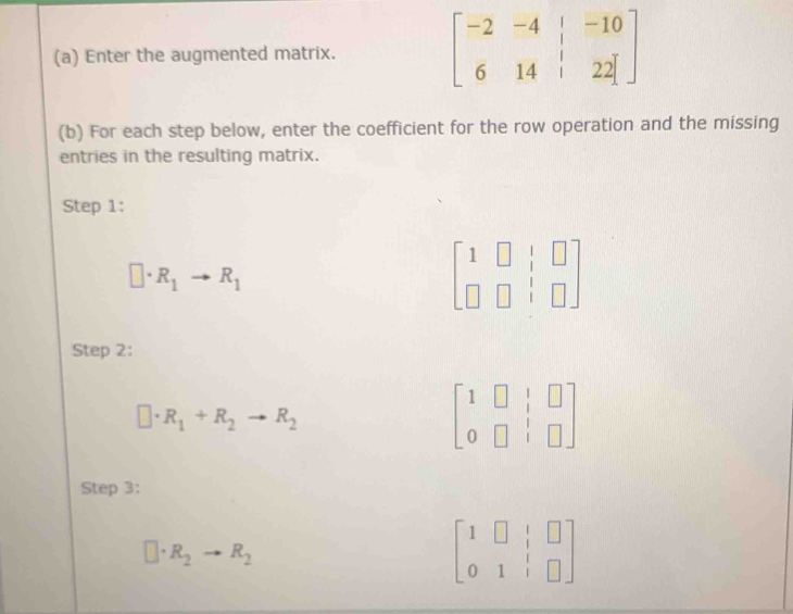 Enter the augmented matrix. beginbmatrix -2&-4&|&-10 6&14&|&22endbmatrix
(b) For each step below, enter the coefficient for the row operation and the missing 
entries in the resulting matrix. 
Step 1:
□ · R_1to R_1
beginbmatrix 1&□ &|&□  □ &□ &|&□ endbmatrix
Step 2:
□ · R_1+R_2to R_2
beginbmatrix 1&□ &|&□  0&□ &|&□ endbmatrix
Step 3:
□ · R_2to R_2
beginbmatrix 1&□ &|&□  0&1&|&□ endbmatrix