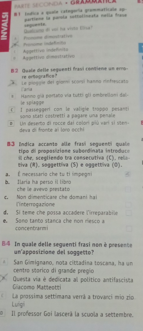 PaRTE SECONDA · GRâMMAtLA B
B1 Indica a quale categoria grammaticale ap-
partiene la parola sottolíneata nella frase
seguente.
Qualcuno di voi ha visto Elisa?
A Pronome dimostrativo
Pronome indefinito
€ Aggettivo indeñnito
Aggettivo dimostrativo
B2 Quale delle seguenti frasi contiene un erro-
re ortografico?
A Le pioggie dei giorni scorsi hanno rinfrescato
l'aria
B Hanno già portato via tutti gli ombrelloni dal-
le spiagge
c I passeggeri con le valigie troppo pesanti
sono stati costretti a pagare una penale
D Un deserto di rocce dai colori più vari si sten-
deva di fronte ai loro occhi
B3 Indica accanto alle frasi seguenti quale
tipo di proposizione subordinata introduce
il che, scegliendo tra consecutiva (C), rela-
tiva (R), soggettiva (S) e oggettiva (O).
a. necessario che tu ti impegni
b. Ilaria ha perso il libro
che le avevo prestato
c. Non dimenticare che domani hai
l’interrogazione
d. Si teme che possa accadere l’irreparabile
e. Sono tanto stanca che non riesco a
concentrarmi
B4 In quale delle seguenti frasi non è presente
un’apposizione del soggetto?
€ San Gimignano, nota cittadina toscana, ha un
centro storico di grande pregio
Questa via è dedicata al politico antifascista
Giacomo Matteotti
€ La prossima settimana verrà a trovarci mio zio
Luigi
D Il professor Goi lascerà la scuola a settembre.