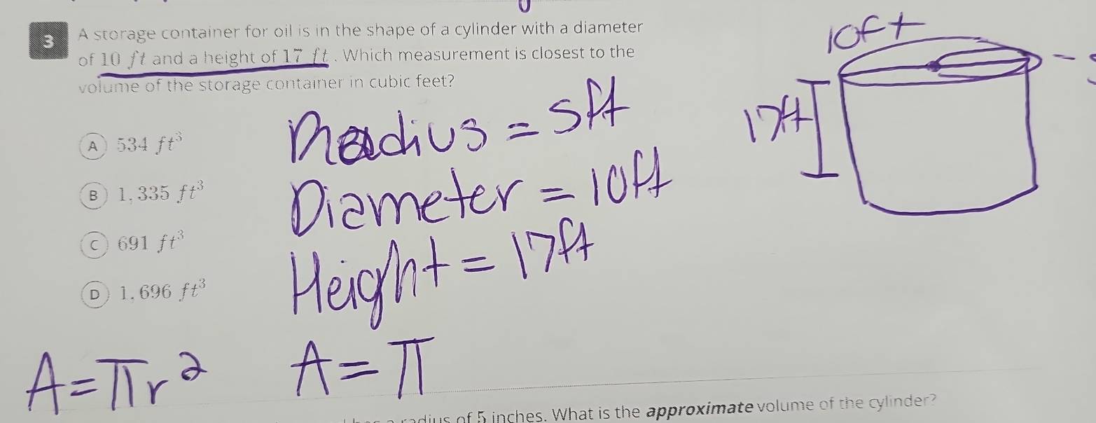 A storage container for oil is in the shape of a cylinder with a diameter
of 10 ft and a height of 17 ft. Which measurement is closest to the
volume of the storage container in cubic feet?
A 534ft^3
B 1,335ft^3
C 691ft^3
D 1.696ft^3
dius of 5inches. What is the approximate volume of the cylinder?