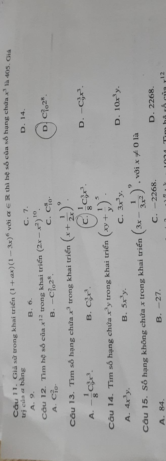 Giả sử trong khai triển (1+ax)(1-3x)^6 với alpha ∈ R thì hệ shat O của số hạng chứa x^3 là 405. Giá
trị của a bằng D. 14.
C. 7.
A. 9. B. 6.
Câu 12. Tìm hệ số của x^(12) trong khai triển (2x-x^2)^10.
A. C_(10)^2. B. -C_(10)^22^8.
C. C_(10)^8.
D C_(10)^22^8. 
Câu 13. Tìm số hạng chứa x^3 trong khai triển (x+ 1/2x )^9.
A. - 1/8 C_9^(3x^3). B. C_9^(3x^3).
C.  1/8 C_9^(3x^3).
D. -C_9^(3x^3). 
Câu 14. Tìm số hạng chứa x^3 y trong khai triển (xy+ 1/y )^5.
C. 3x^3y. D. 10x^3y.
A. 4x^3y.
B. 5x^3y. 
Câu 15. Số hạng không chứa x trong khai triển (3x- 1/3x^2 )^9 , với x!= 0 là
A. 84. B. -27. C. -2268.
D. 2268.
x^(12)