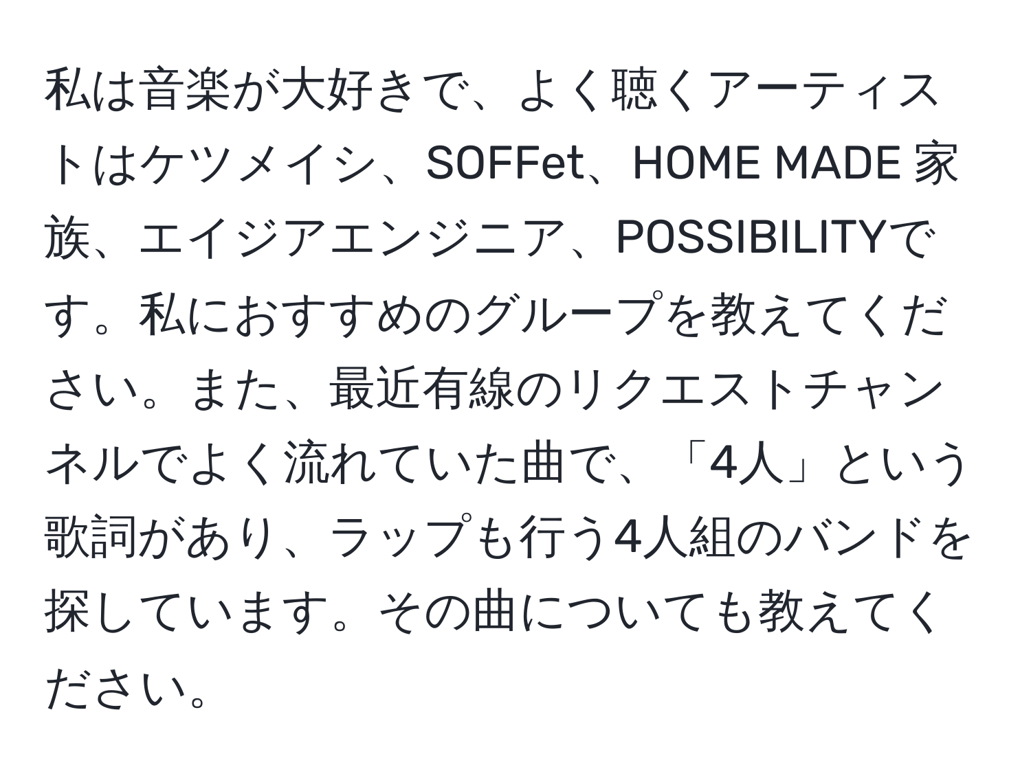 私は音楽が大好きで、よく聴くアーティストはケツメイシ、SOFFet、HOME MADE 家族、エイジアエンジニア、POSSIBILITYです。私におすすめのグループを教えてください。また、最近有線のリクエストチャンネルでよく流れていた曲で、「4人」という歌詞があり、ラップも行う4人組のバンドを探しています。その曲についても教えてください。