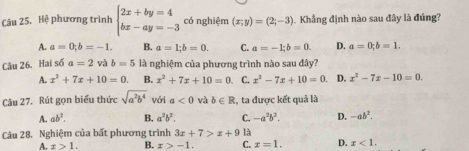 Hệ phương trình beginarrayl 2x+by=4 bx-ay=-3endarray. có nghiệm (x;y)=(2;-3). Khẳng định nào sau đây là đúng?
A. a=0; b=-1. B. a=1; b=0. C. a=-1; b=0. D. a=0; b=1. 
Câu 26. Hai số a=2 và b=5 là nghiệm của phương trình nào sau đây?
A. x^2+7x+10=0. B. x^2+7x+10=0. C. x^2-7x+10=0. D. x^2-7x-10=0. 
Câu 27. Rút gọn biểu thức sqrt(a^2b^4) với a<0</tex> và b∈ R , ta được kết quả là
A. ab^2. B. a^2b^2. C. -a^2b^2. D. -ab^2. 
Câu 28. Nghiệm của bất phương trình 3x+7>x+9 là
A. x>1. B. x>-1. C. x=1. D. x<1</tex>.