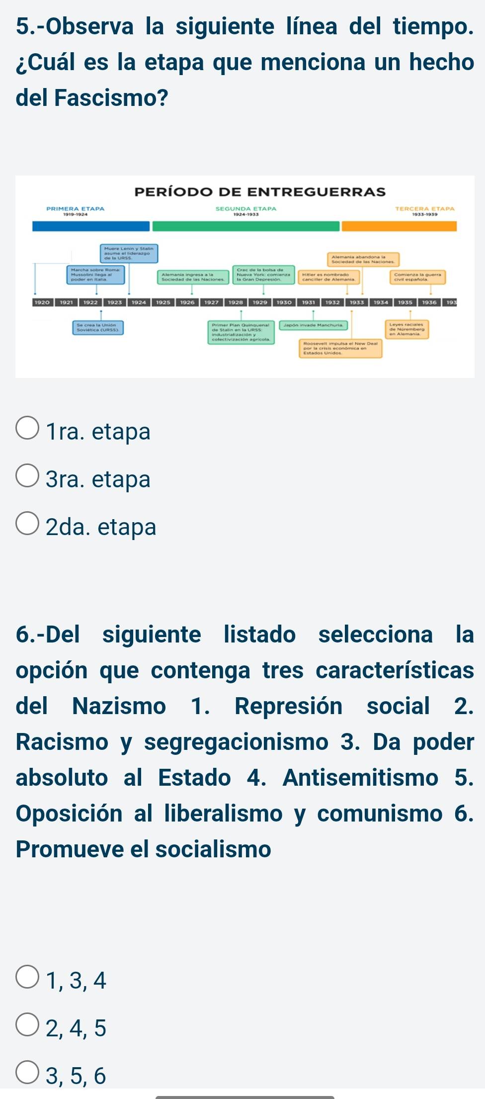 5.-Observa la siguiente línea del tiempo.
¿Cuál es la etapa que menciona un hecho
del Fascismo?
1ra. etapa
3ra. etapa
2da. etapa
6.-Del siguiente listado selecciona la
opción que contenga tres características
del Nazismo 1. Represión social 2.
Racismo y segregacionismo 3. Da poder
absoluto al Estado 4. Antisemitismo 5.
Oposición al liberalismo y comunismo 6.
Promueve el socialismo
1, 3, 4
2, 4, 5
3, 5, 6