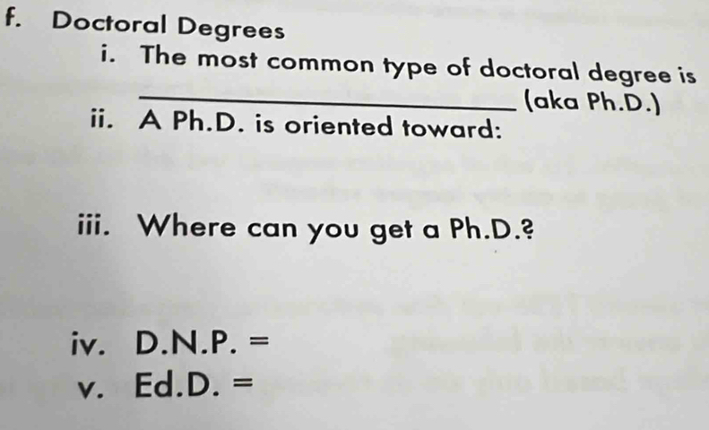 Doctoral Degrees 
_ 
i. The most common type of doctoral degree is 
(aka Ph.D.) 
ii. A Ph.D. is oriented toward: 
iii. Where can you get a Ph.D.? 
iv. D. N.P.=
V. Ed.D.=