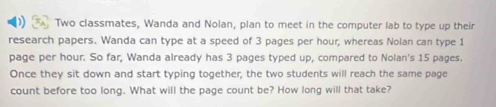 Two classmates, Wanda and Nolan, plan to meet in the computer lab to type up their 
research papers. Wanda can type at a speed of 3 pages per hour, whereas Nolan can type 1
page per hour. So far, Wanda already has 3 pages typed up, compared to Nolan's 15 pages. 
Once they sit down and start typing together, the two students will reach the same page 
count before too long. What will the page count be? How long will that take?