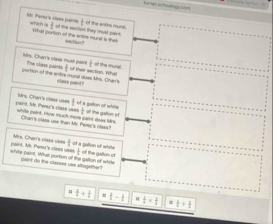 Exposing routul 
turner,schoology.com
 1/5  of the entire mural, 
Mr. Perez's class paints which is  2/3  of the section they must paint. 
What portion of the entire mural is their section? 
Mrs. Chan's class must paint  1/5  of the mural. 
The class paints  2/3  of their section. What 
portion of the entire mural does Mrs. Chan's 
class paint? 
Mrs. Chan's class uses  2/3  of a gallion of white 
paint. Mr. Perez's class uses  1/5  of the gallon of 
white paint. How much more paint does Mrs. 
Chan's class use than Mr. Perez's class? 
Mrs. Chan's class uses 
paint. Mr. Perez's class uses of a gallon of white  2/3 
 1/5  of the gallon of 
white paint. What portion of the gallon of white 
paint do the classes use altogether?
:: 2/3 + 1/5  ::  2/3 - 1/5  ::  1/5 *  2/3   1/5 /  2/3 