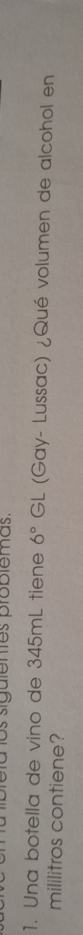 felalos sigulentes problemas. 
1. Una botella de vino de 345mL tiene 6° GL (Gay- Lussac) ¿Qué volumen de alcohol en 
mililitros contiene?