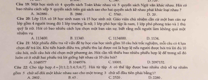 240 . D. 720 .
Câu 19: Một học sinh có 4 quyến sách Toán khác nhau và 5 quyến sách Ngữ văn khác nhau. Hỏi có
bao nhiêu cách xếp 9 quyển sách trên giá sách sao cho hai quyển sách kề nhau phái khác loại nhau ?
A. 362880 . B. 2880 . C. 5760 . D. 20 .
Câu 20: Lớp 11A có 18 học sinh nam và 15 học sinh nữ. Giáo viên chủ nhiệm cần cử một ban cán sự
lớp gồm 4 người trong đó 1 lớp trưởng là nữ, 1 lớp phó học tập là nam, 1 lớp phó phong trào và 1 thủ
quỹ là nữ. Hỏi có bao nhiêu cách lựa chọn một ban cán sự, biết rằng mỗi người làm không quá một
nhiệm vụ
A. 113400. B. 11340. C. 1134000. D. 1134.
Câu 21: Một phiếu điều tra về vấn đề tự học của học sinh gồm 10 câu hỏi trắc nghiệm, mỗi câu có 4 lựa
chọn để trả lời. Khi tiến hành điều tra, phiếu thu lại được coi là hợp lệ nếu người được hòi trá lời đù 10
câu hỏi, mỗi câu hỏi chỉ chọn một phương án. Hỏi cần tối thiếu bao nhiêu phiếu hợp lệ để trong số đó
luôn có ít nhất hai phiếu trả lời giống hệt nhau cả 10 câu hỏi?
A. 1048577 B. 1048576. C. 10001. D. 2097152.
Câu 22: Cho tập hợp A= 0;1;2;3;4;5;6;7. Hỏi từ tập A có thể lập được bao nhiêu chữ số tự nhiên
gồm 5 chữ số đôi một khác nhau sao cho một trong 3 chữ số đầu tiên phái bằng 1?
A. 2802 . B. 65 . C. 2520 . D. 2280 .