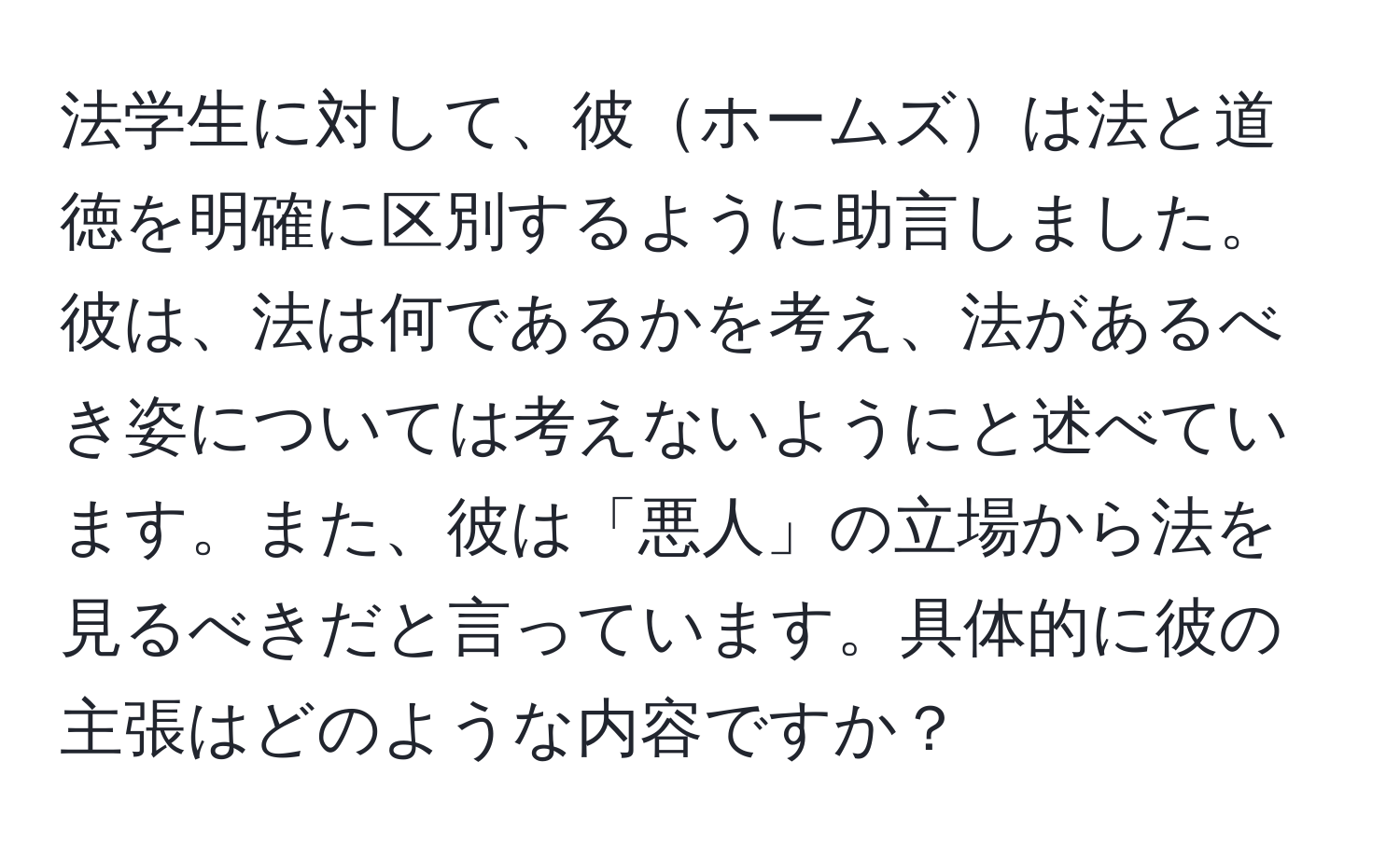 法学生に対して、彼ホームズは法と道徳を明確に区別するように助言しました。彼は、法は何であるかを考え、法があるべき姿については考えないようにと述べています。また、彼は「悪人」の立場から法を見るべきだと言っています。具体的に彼の主張はどのような内容ですか？