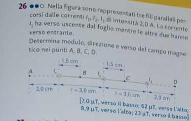 26 ●●0 Nella figura sono rappresentati tre fili paralleli per-
corsi dalle correnti l_1,l_2,l_3 di intensità 2,0 A. La corrente
l_1 ha verso uscente dal foglio mentre le altre due hanno
verso entrante.
Determina modulo, direzione e verso del campo magne-
tico nei punti A, B, C, D.
[7,0 μT, verso il basso; 62 μT, verso l’alto;
8,9 μT, verso l’alto; 23 μT, verso il basso]