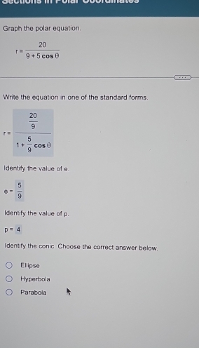 Graph the polar equation
r= 20/9+5cos θ  
Write the equation in one of the standard forms.
r=frac  20/9 1+ 5/9 cos θ 
Identify the value of e.
e= 5/9 
Identify the value of p.
p=4
Identify the conic. Choose the correct answer below.
Ellipse
Hyperbola
Parabola