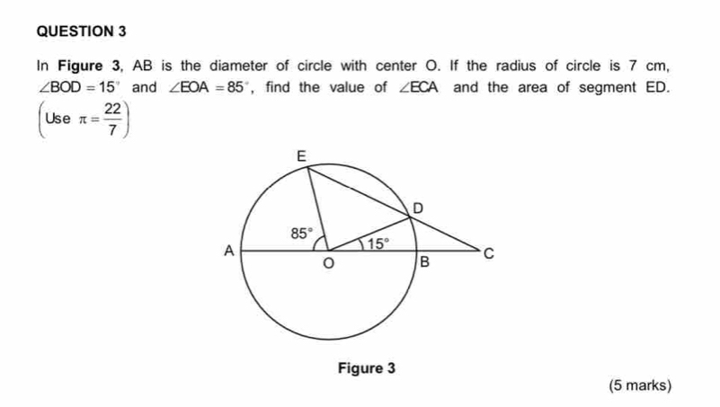 In Figure 3, AB is the diameter of circle with center O. If the radius of circle is 7 cm,
∠ BOD=15° and ∠ EOA=85 , find the value of ∠ ECA and the area of segment ED.
(Useπ = 22/7 )
Figure 3
(5 marks)