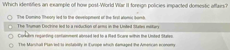 Which identifies an example of how post-World War II foreign policies impacted domestic affairs?
The Domino Theory led to the development of the first atomic bomb.
The Truman Doctrine led to a reduction of arms in the United States military
Concern regarding containment abroad led to a Red Scare within the United States.
The Marshall Plan led to instability in Europe which damaged the American economy.