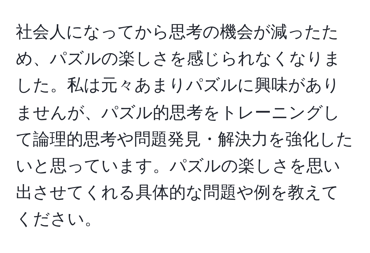 社会人になってから思考の機会が減ったため、パズルの楽しさを感じられなくなりました。私は元々あまりパズルに興味がありませんが、パズル的思考をトレーニングして論理的思考や問題発見・解決力を強化したいと思っています。パズルの楽しさを思い出させてくれる具体的な問題や例を教えてください。