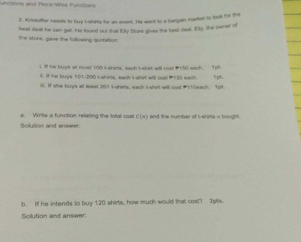 unctions and Piece-Wise Functions 
2. Kristoffer needs to buy t-shirts for an event. He went to a bargain market to look for the 
best deal he can get. He found out that Elly Store gives the best deal, Elly, the owner of 
the store, gave the following quotation: 
i. If he buys at most 100 t-shirts, each t-shirt will cost 150 each. 1pt. 
ii. If he buys 101-200 t-shirts, each t-shirt will cost P130 each. 1pt. 
iii. If she buys at least 201 t-shirts, each t-shirt will cost P110each. 1pt. 
a. Write a function relating the total cost C(n) and the number of t-shirts π bought. 
Solution and answer: 
b. If he intends to buy 120 shirts, how much would that cost? 2pts. 
Solution and answer: