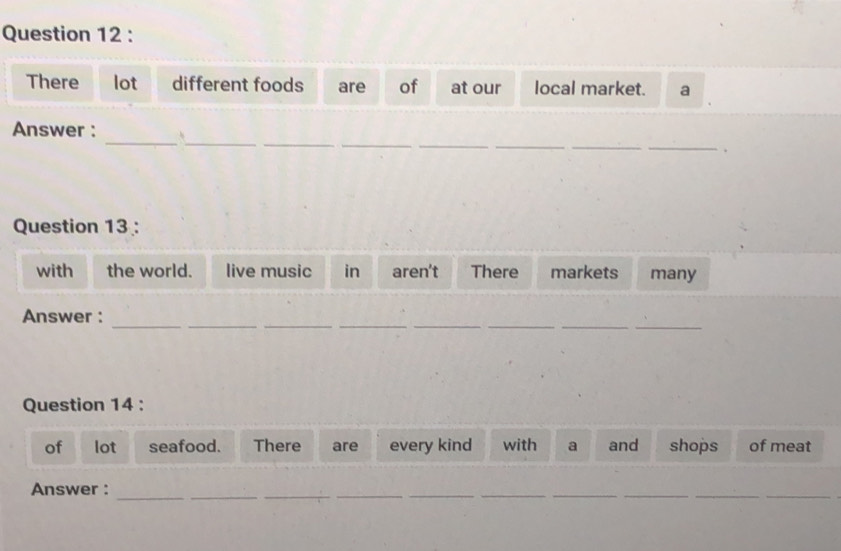 There lot different foods are of at our local market. a 
_ 
__ 
__ 
_ 
_ 
Answer : 
_ 
Question 13 : 
with the world. live music in aren't There markets many 
__ 
__ 
__ 
_ 
_ 
Answer : 
Question 14 : 
of lot seafood. There are every kind with a and shops of meat 
_ 
Answer : 
_ 
_ 
__ 
__ 
__ 
_