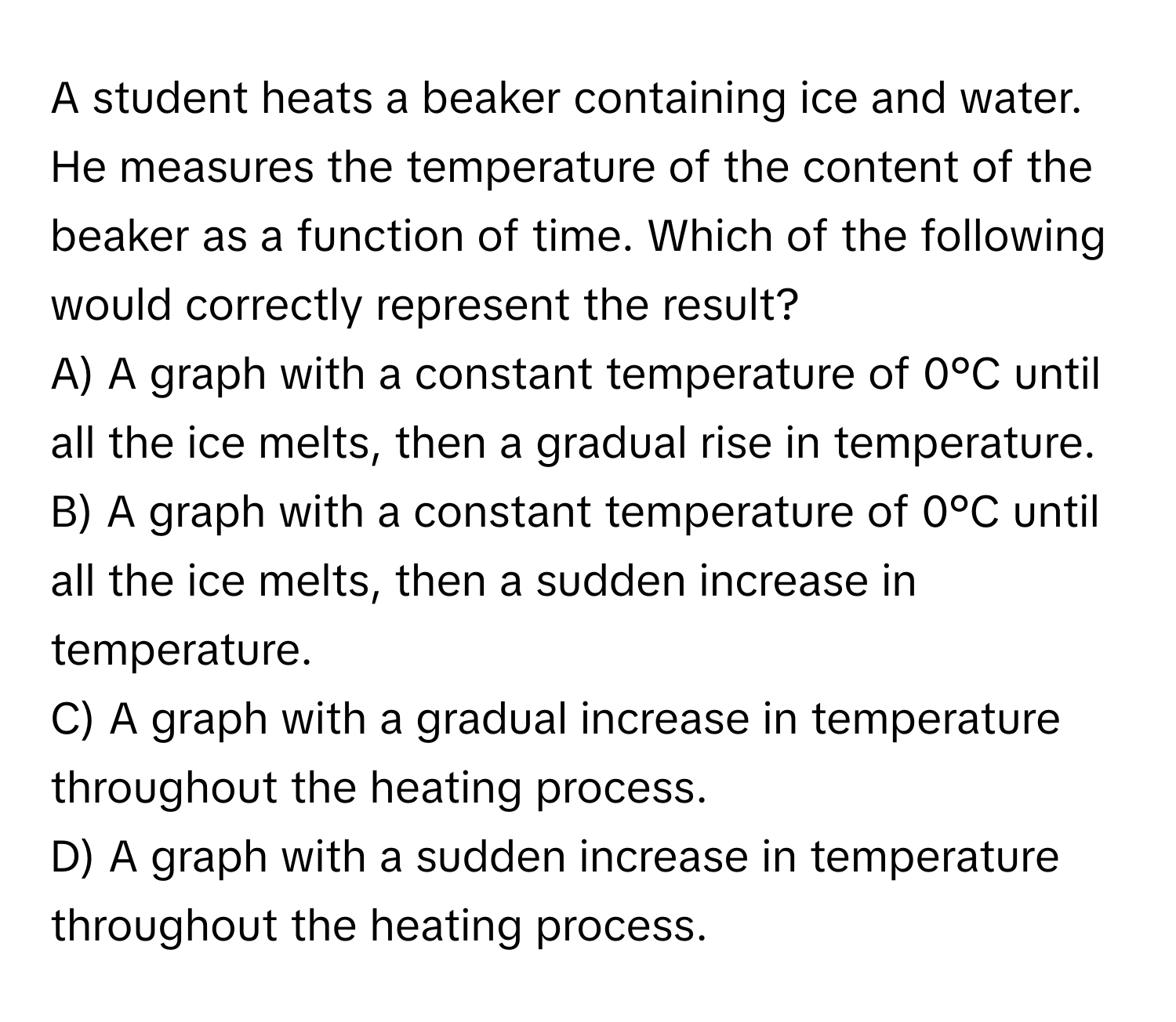 A student heats a beaker containing ice and water. He measures the temperature of the content of the beaker as a function of time. Which of the following would correctly represent the result?

A) A graph with a constant temperature of 0°C until all the ice melts, then a gradual rise in temperature.
B) A graph with a constant temperature of 0°C until all the ice melts, then a sudden increase in temperature.
C) A graph with a gradual increase in temperature throughout the heating process.
D) A graph with a sudden increase in temperature throughout the heating process.