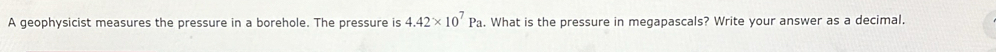A geophysicist measures the pressure in a borehole. The pressure is 4.42* 10^7Pa. What is the pressure in megapascals? Write your answer as a decimal.